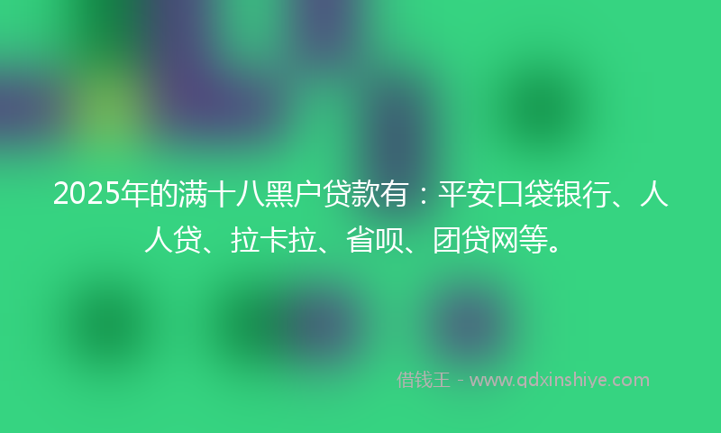 2025年的满十八黑户贷款有：平安口袋银行、人人贷、拉卡拉、省呗、团贷网等。