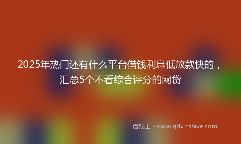 2025年热门还有什么平台借钱利息低放款快的，汇总5个不看综合评分的网贷