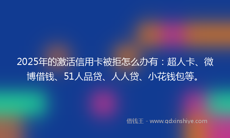 2025年的激活信用卡被拒怎么办有：超人卡、微博借钱、51人品贷、人人贷、小花钱包等。