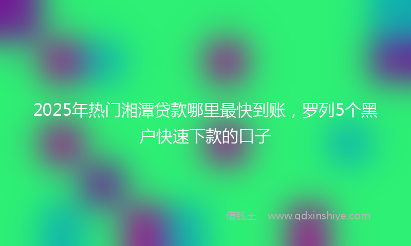 2025年热门湘潭贷款哪里最快到账，罗列5个黑户快速下款的口子