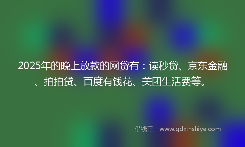 2025年的晚上放款的网贷有：读秒贷、京东金融、拍拍贷、百度有钱花、美团生活费等。