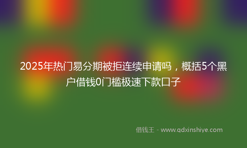 2025年热门易分期被拒连续申请吗，概括5个黑户借钱0门槛极速下款口子