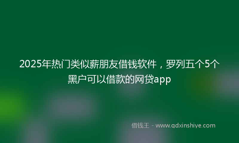 2025年热门类似薪朋友借钱软件，罗列五个5个黑户可以借款的网贷app