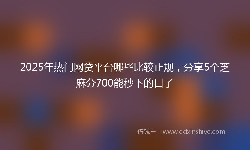 2025年热门网贷平台哪些比较正规，分享5个芝麻分700能秒下的口子