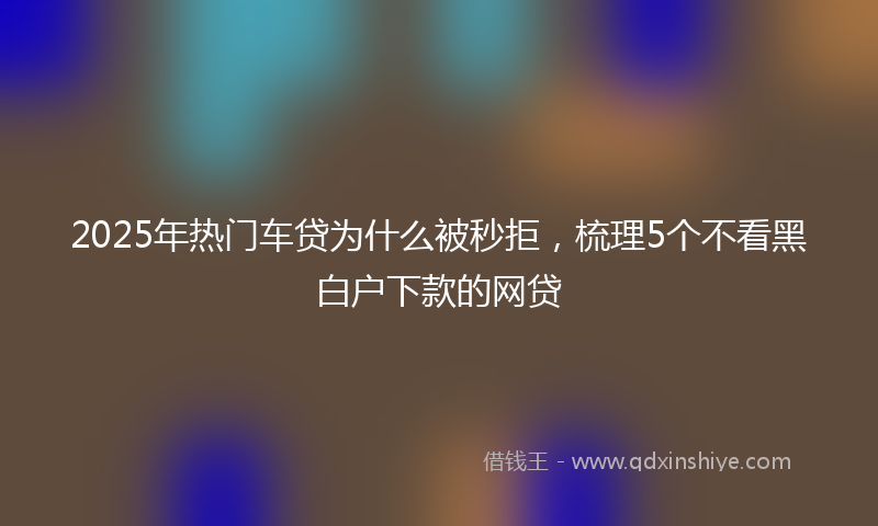 2025年热门车贷为什么被秒拒，梳理5个不看黑白户下款的网贷