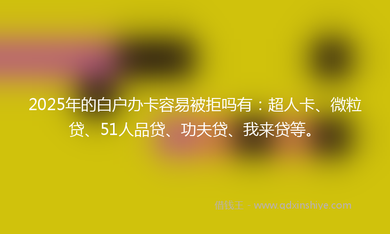 2025年的白户办卡容易被拒吗有：超人卡、微粒贷、51人品贷、功夫贷、我来贷等。