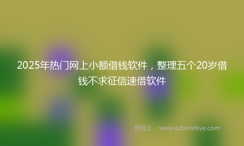 2025年热门网上小额借钱软件，整理五个20岁借钱不求征信速借软件