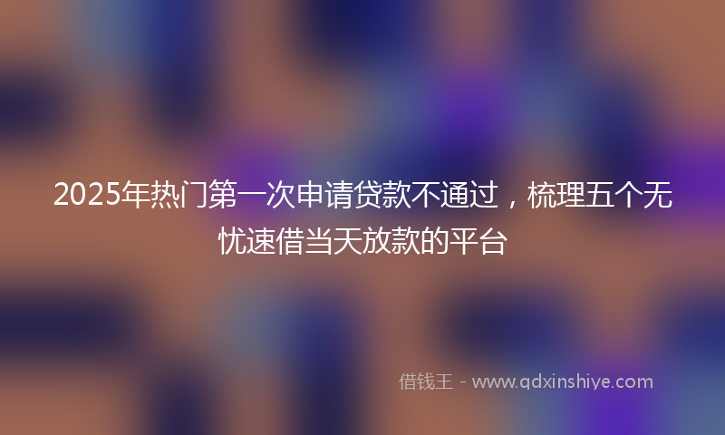 2025年热门第一次申请贷款不通过，梳理五个无忧速借当天放款的平台