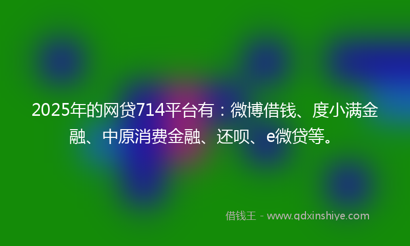 2025年的网贷714平台有：微博借钱、度小满金融、中原消费金融、还呗、e微贷等。