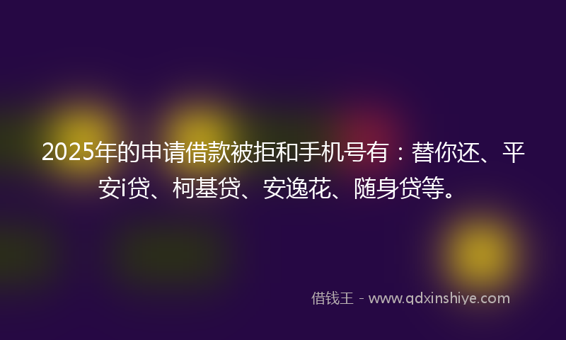 2025年的申请借款被拒和手机号有：替你还、平安i贷、柯基贷、安逸花、随身贷等。