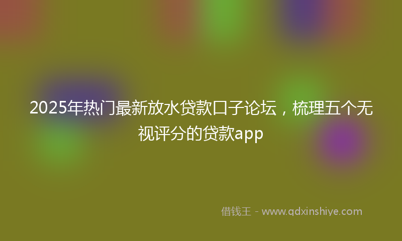 2025年热门最新放水贷款口子论坛，梳理五个无视评分的贷款app