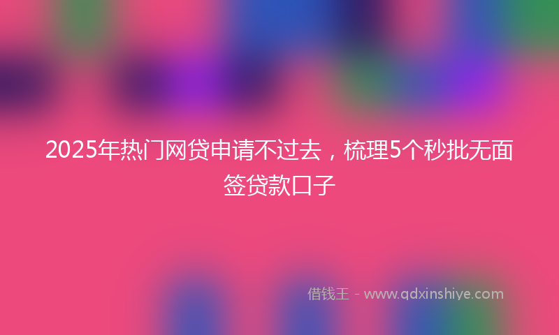 2025年热门网贷申请不过去，梳理5个秒批无面签贷款口子