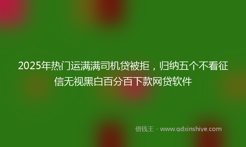 2025年热门运满满司机贷被拒，归纳五个不看征信无视黑白百分百下款网贷软件