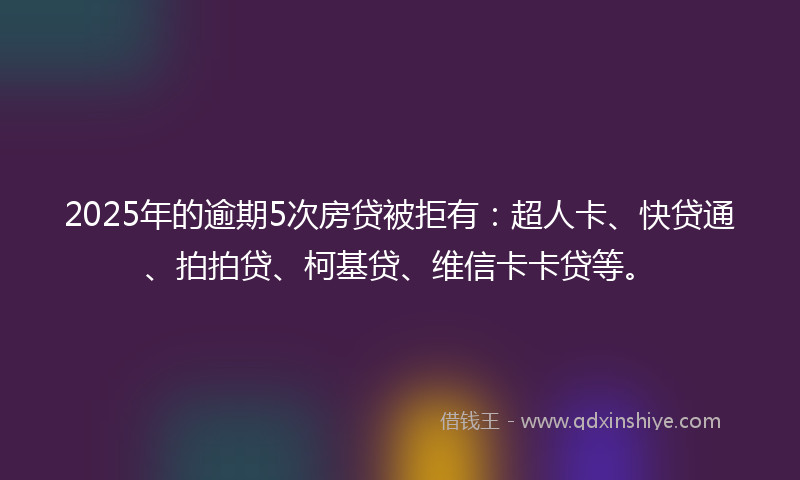 2025年的逾期5次房贷被拒有：超人卡、快贷通、拍拍贷、柯基贷、维信卡卡贷等。