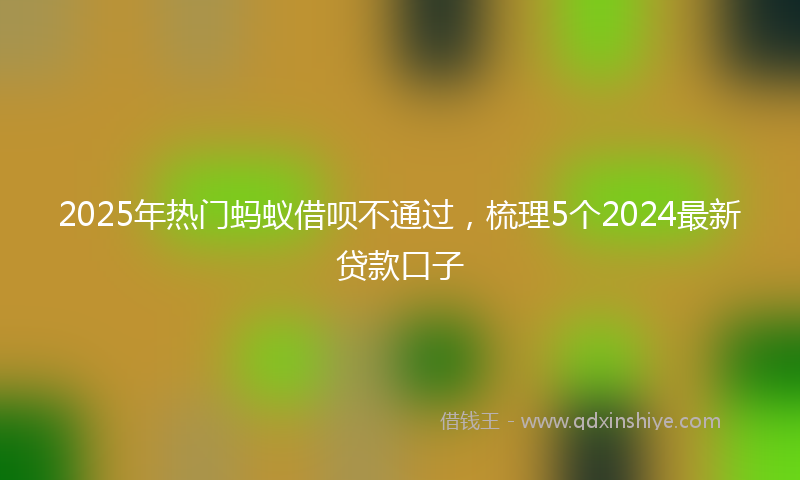2025年热门蚂蚁借呗不通过，梳理5个2024最新贷款口子
