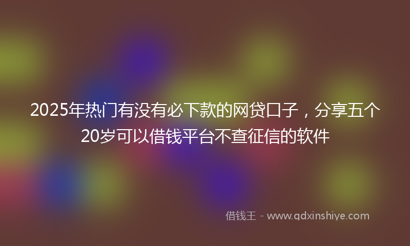 2025年热门有没有必下款的网贷口子，分享五个20岁可以借钱平台不查征信的软件