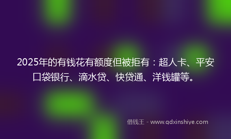 2025年的有钱花有额度但被拒有：超人卡、平安口袋银行、滴水贷、快贷通、洋钱罐等。