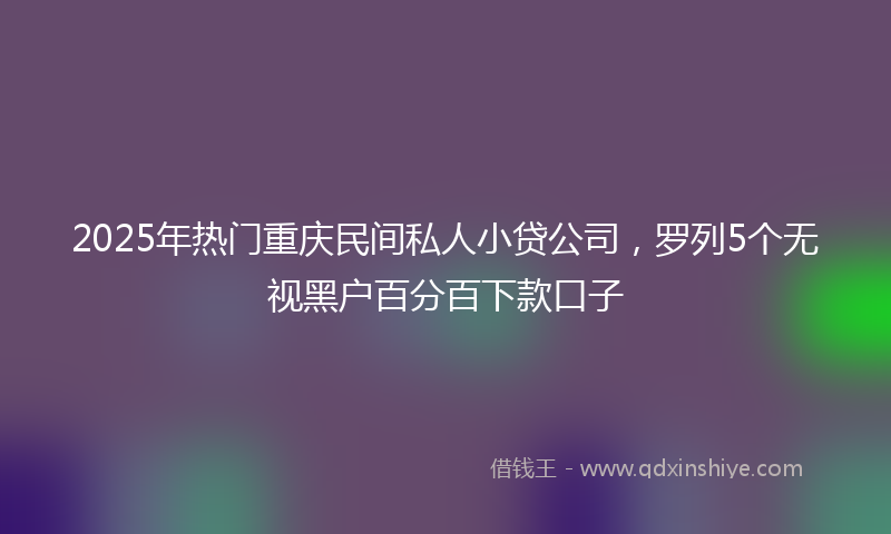 2025年热门重庆民间私人小贷公司，罗列5个无视黑户百分百下款口子