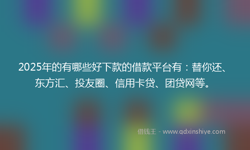 2025年的有哪些好下款的借款平台有：替你还、东方汇、投友圈、信用卡贷、团贷网等。