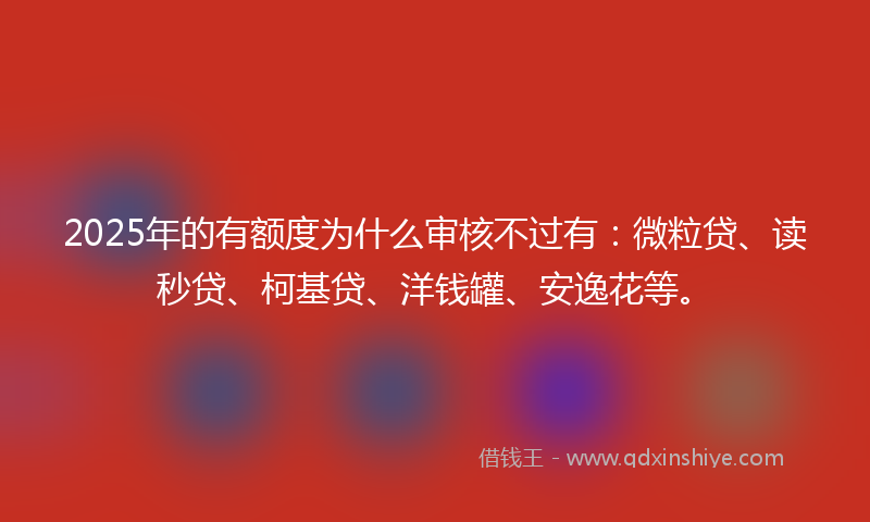 2025年的有额度为什么审核不过有：微粒贷、读秒贷、柯基贷、洋钱罐、安逸花等。