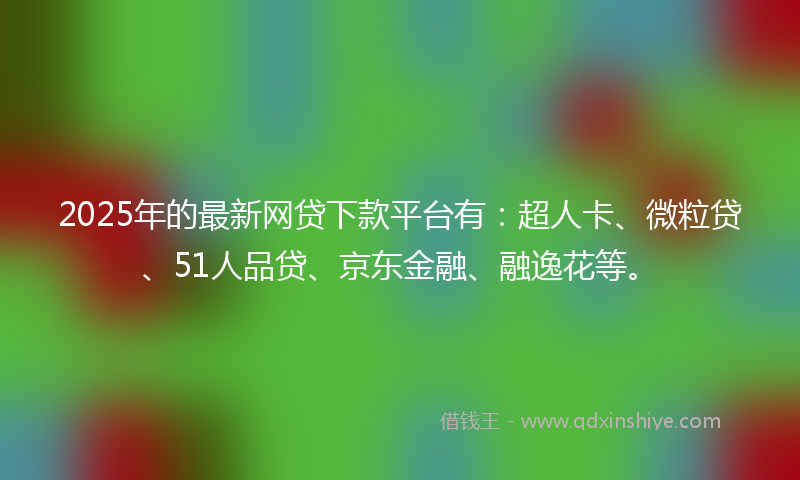 2025年的最新网贷下款平台有：超人卡、微粒贷、51人品贷、京东金融、融逸花等。