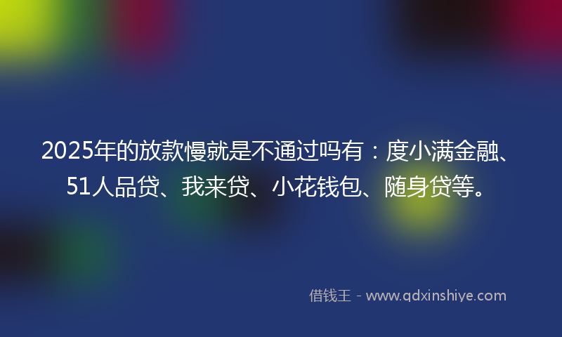 2025年的放款慢就是不通过吗有：度小满金融、51人品贷、我来贷、小花钱包、随身贷等。