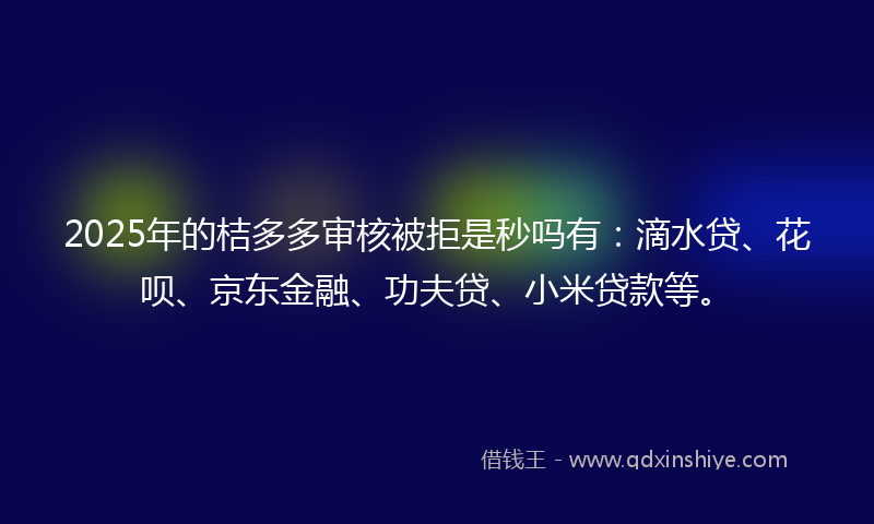2025年的桔多多审核被拒是秒吗有：滴水贷、花呗、京东金融、功夫贷、小米贷款等。