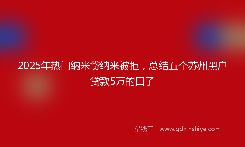 2025年热门纳米贷纳米被拒，总结五个苏州黑户贷款5万的口子