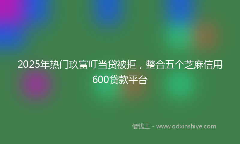 2025年热门玖富叮当贷被拒，整合五个芝麻信用600贷款平台