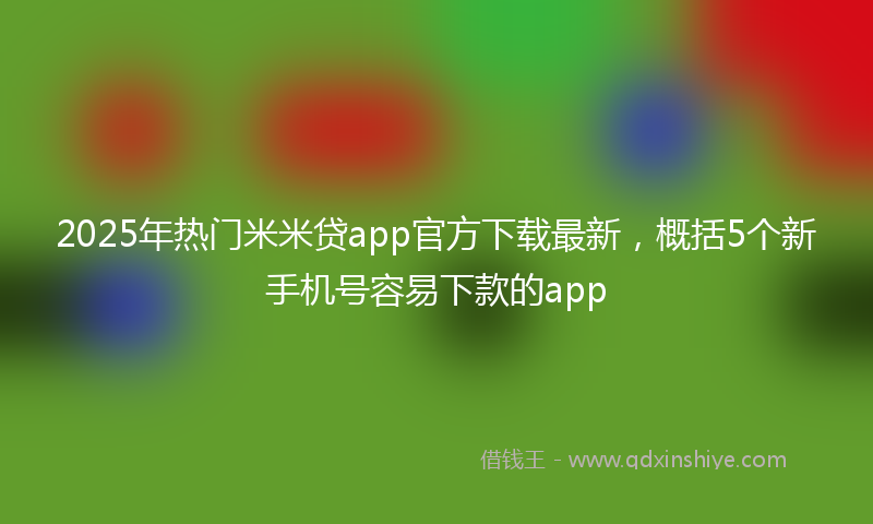 2025年热门米米贷app官方下载最新，概括5个新手机号容易下款的app