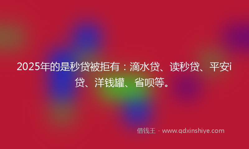 2025年的是秒贷被拒有：滴水贷、读秒贷、平安i贷、洋钱罐、省呗等。