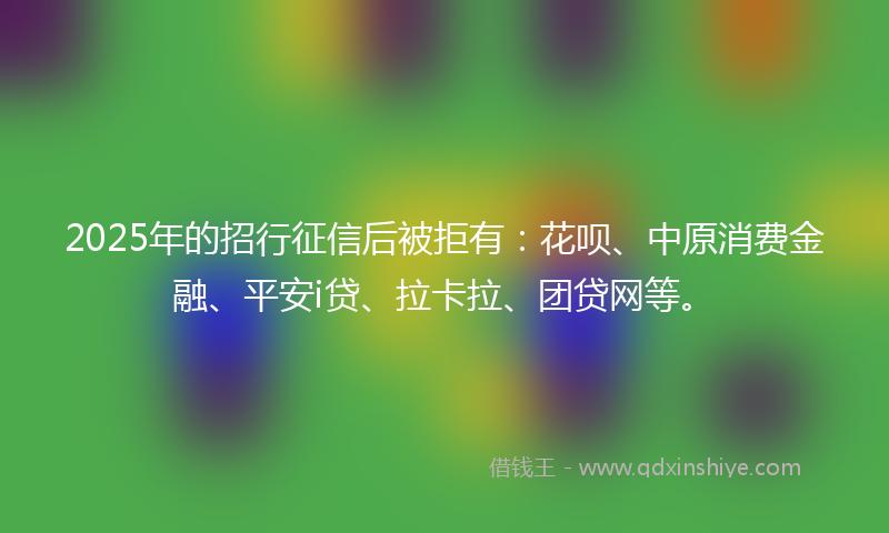 2025年的招行征信后被拒有：花呗、中原消费金融、平安i贷、拉卡拉、团贷网等。