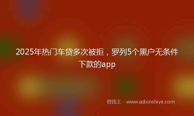 2025年热门车贷多次被拒，罗列5个黑户无条件下款的app