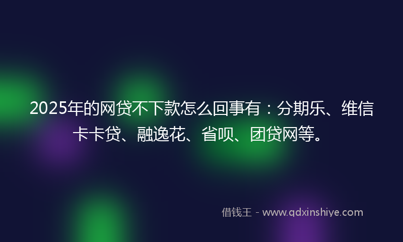 2025年的网贷不下款怎么回事有：分期乐、维信卡卡贷、融逸花、省呗、团贷网等。