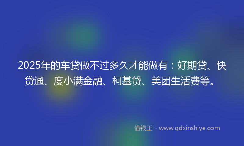 2025年的车贷做不过多久才能做有：好期贷、快贷通、度小满金融、柯基贷、美团生活费等。
