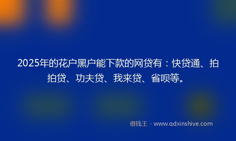 2025年的花户黑户能下款的网贷有：快贷通、拍拍贷、功夫贷、我来贷、省呗等。