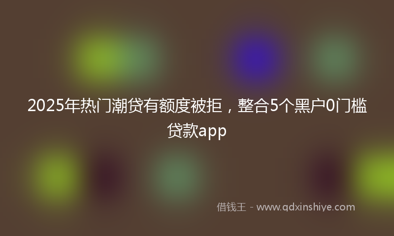 2025年热门潮贷有额度被拒，整合5个黑户0门槛贷款app