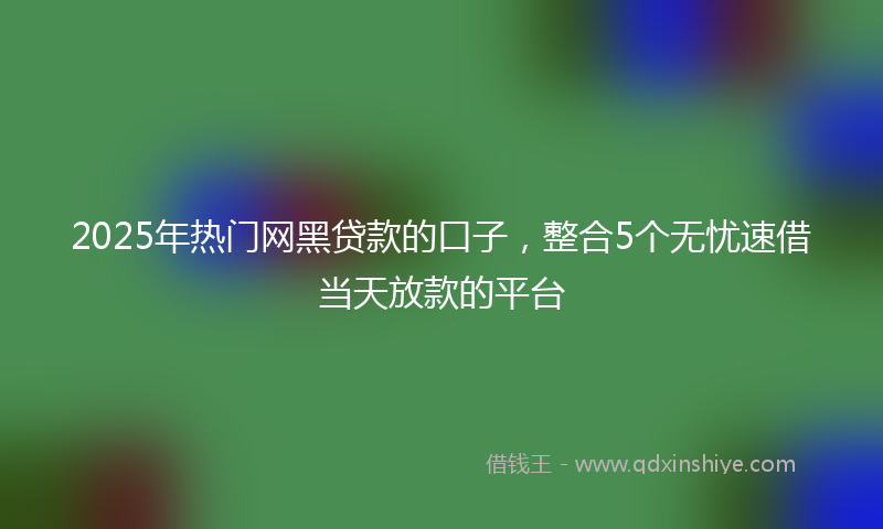 2025年热门网黑贷款的口子，整合5个无忧速借当天放款的平台