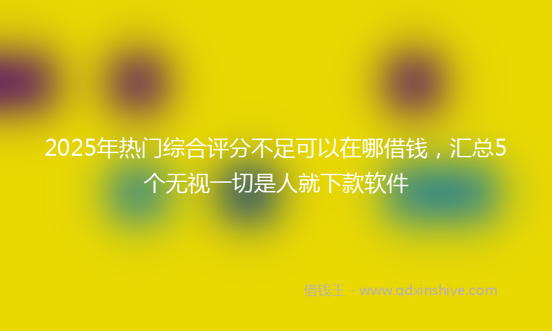 2025年热门综合评分不足可以在哪借钱，汇总5个无视一切是人就下款软件