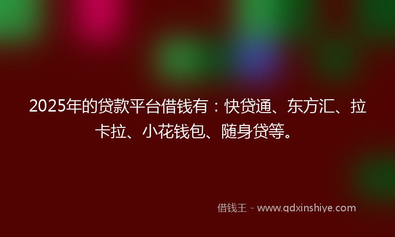 2025年的贷款平台借钱有：快贷通、东方汇、拉卡拉、小花钱包、随身贷等。