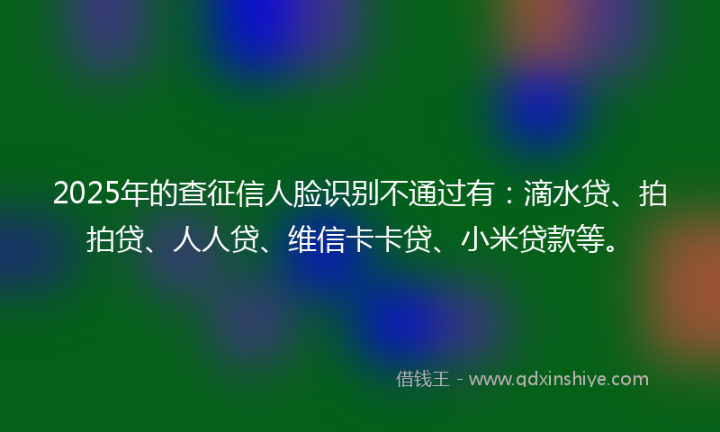 2025年的查征信人脸识别不通过有：滴水贷、拍拍贷、人人贷、维信卡卡贷、小米贷款等。