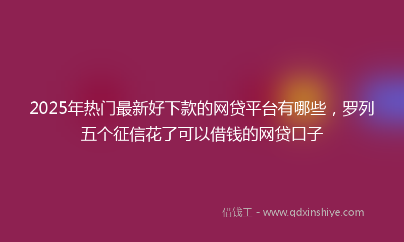 2025年热门最新好下款的网贷平台有哪些，罗列五个征信花了可以借钱的网贷口子