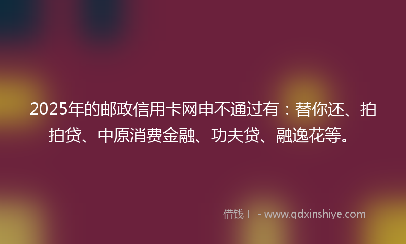 2025年的邮政信用卡网申不通过有：替你还、拍拍贷、中原消费金融、功夫贷、融逸花等。