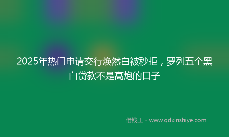 2025年热门申请交行焕然白被秒拒，罗列五个黑白贷款不是高炮的口子