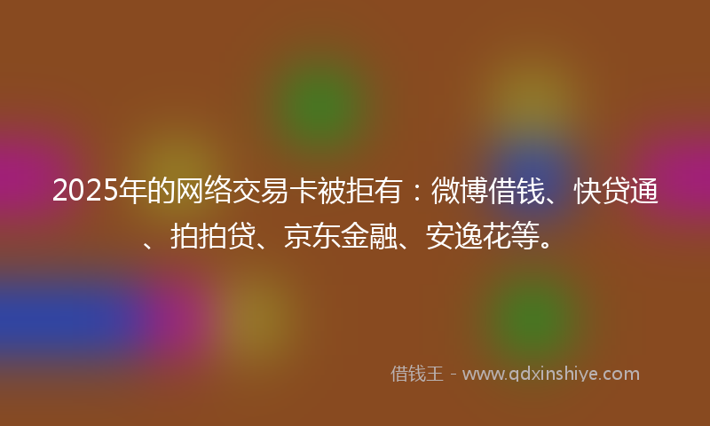 2025年的网络交易卡被拒有：微博借钱、快贷通、拍拍贷、京东金融、安逸花等。