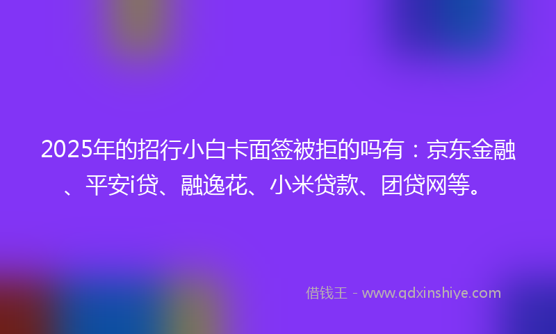 2025年的招行小白卡面签被拒的吗有：京东金融、平安i贷、融逸花、小米贷款、团贷网等。