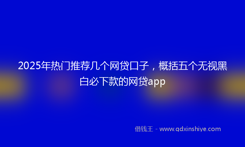 2025年热门推荐几个网贷口子，概括五个无视黑白必下款的网贷app
