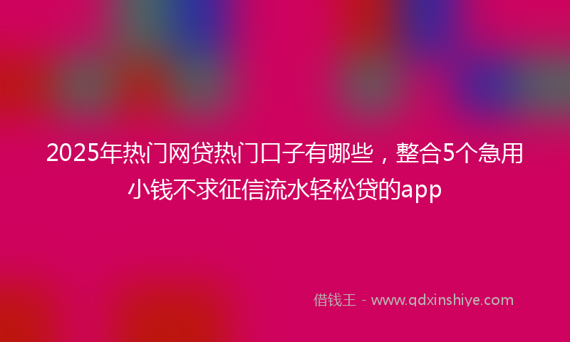 2025年热门网贷热门口子有哪些，整合5个急用小钱不求征信流水轻松贷的app