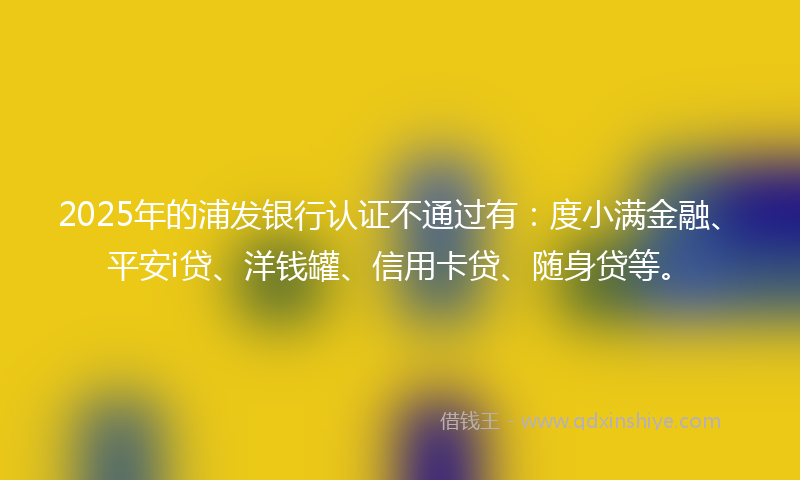 2025年的浦发银行认证不通过有：度小满金融、平安i贷、洋钱罐、信用卡贷、随身贷等。