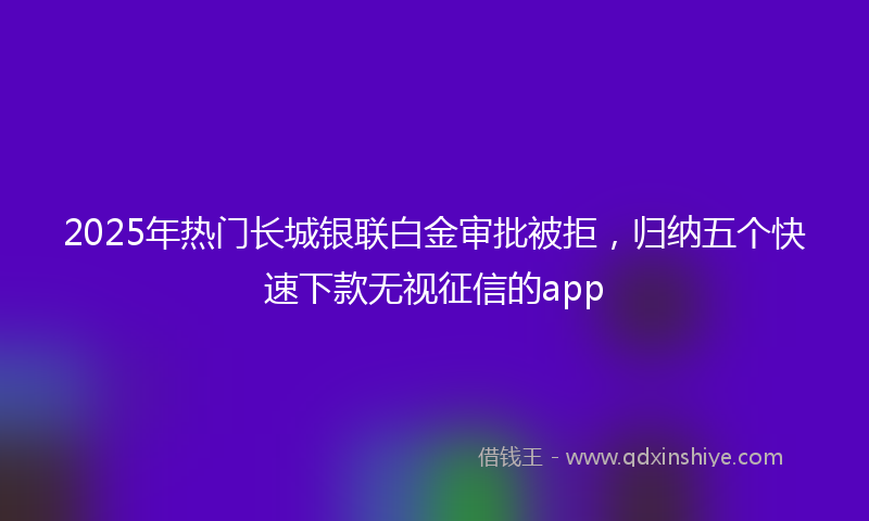 2025年热门长城银联白金审批被拒，归纳五个快速下款无视征信的app